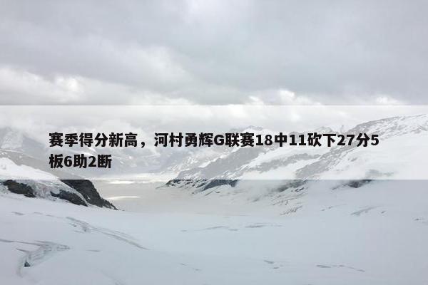 赛季得分新高，河村勇辉G联赛18中11砍下27分5板6助2断