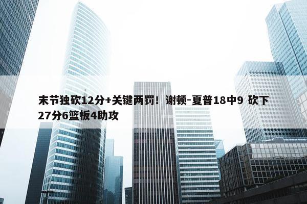 末节独砍12分+关键两罚！谢顿-夏普18中9 砍下27分6篮板4助攻