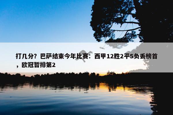 打几分？巴萨结束今年比赛：西甲12胜2平5负丢榜首，欧冠暂排第2