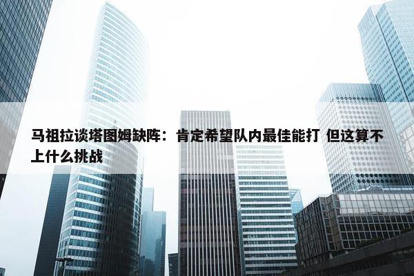 马祖拉谈塔图姆缺阵：肯定希望队内最佳能打 但这算不上什么挑战