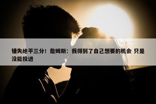 错失绝平三分！詹姆斯：我得到了自己想要的机会 只是没能投进