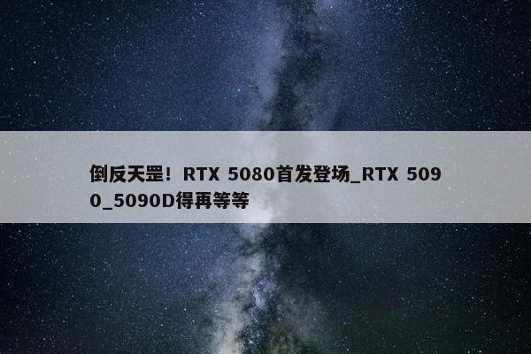 倒反天罡！RTX 5080首发登场_RTX 5090_5090D得再等等