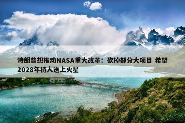 特朗普想推动NASA重大改革：砍掉部分大项目 希望2028年将人送上火星