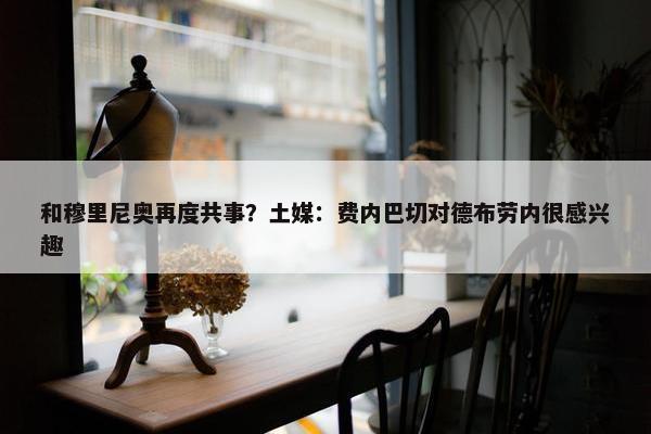 和穆里尼奥再度共事？土媒：费内巴切对德布劳内很感兴趣