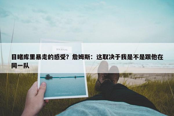 目睹库里暴走的感受？詹姆斯：这取决于我是不是跟他在同一队