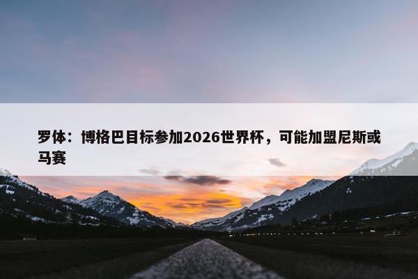 罗体：博格巴目标参加2026世界杯，可能加盟尼斯或马赛