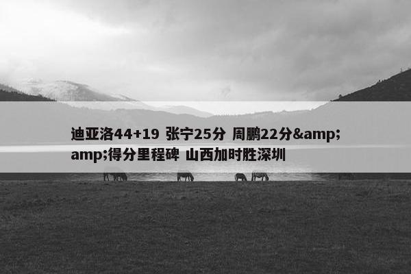 迪亚洛44+19 张宁25分 周鹏22分&amp;得分里程碑 山西加时胜深圳