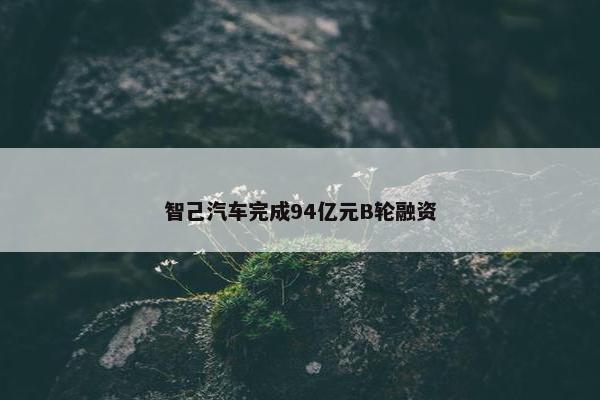 智己汽车完成94亿元B轮融资