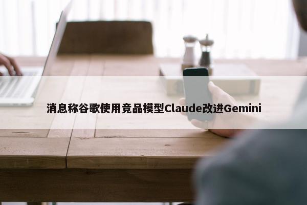 消息称谷歌使用竞品模型Claude改进Gemini