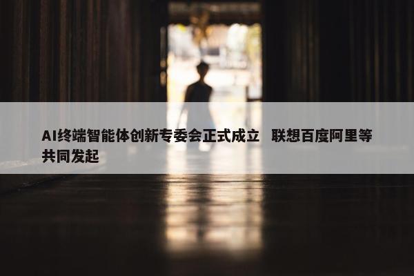 AI终端智能体创新专委会正式成立  联想百度阿里等共同发起