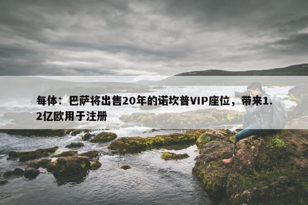 每体：巴萨将出售20年的诺坎普VIP座位，带来1.2亿欧用于注册