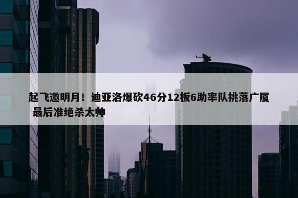 起飞邀明月！迪亚洛爆砍46分12板6助率队挑落广厦 最后准绝杀太帅