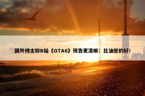 国外博主称B站《GTA6》预告更清晰：比油管的好！