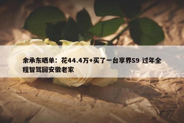 余承东晒单：花44.4万+买了一台享界S9 过年全程智驾回安徽老家