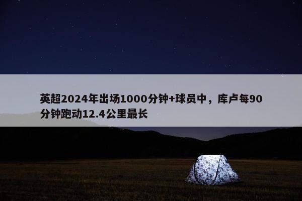 英超2024年出场1000分钟+球员中，库卢每90分钟跑动12.4公里最长