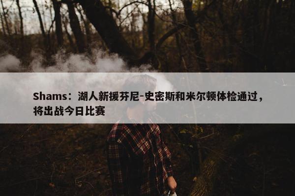 Shams：湖人新援芬尼-史密斯和米尔顿体检通过，将出战今日比赛