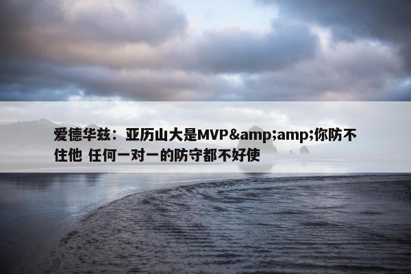 爱德华兹：亚历山大是MVP&amp;你防不住他 任何一对一的防守都不好使