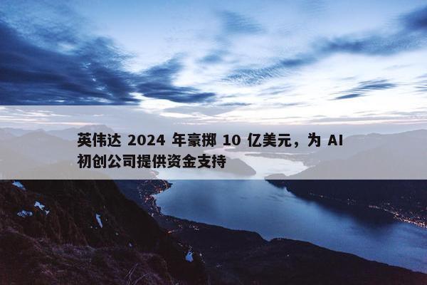 英伟达 2024 年豪掷 10 亿美元，为 AI 初创公司提供资金支持