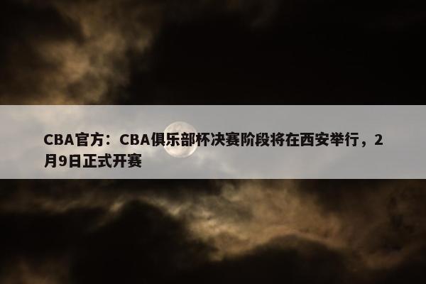 CBA官方：CBA俱乐部杯决赛阶段将在西安举行，2月9日正式开赛