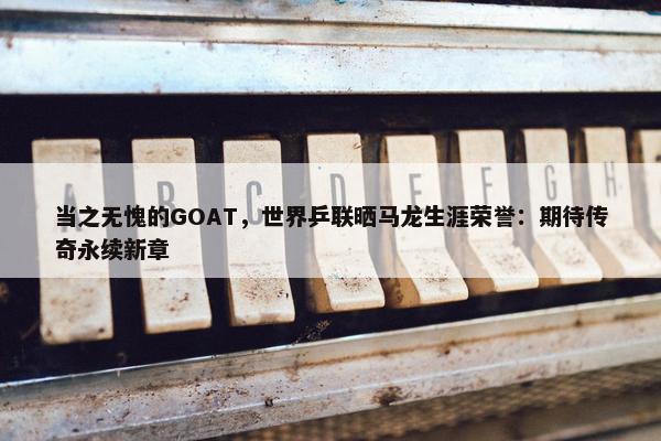 当之无愧的GOAT，世界乒联晒马龙生涯荣誉：期待传奇永续新章