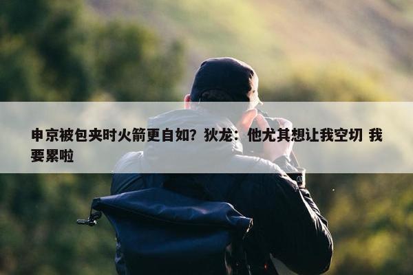 申京被包夹时火箭更自如？狄龙：他尤其想让我空切 我要累啦