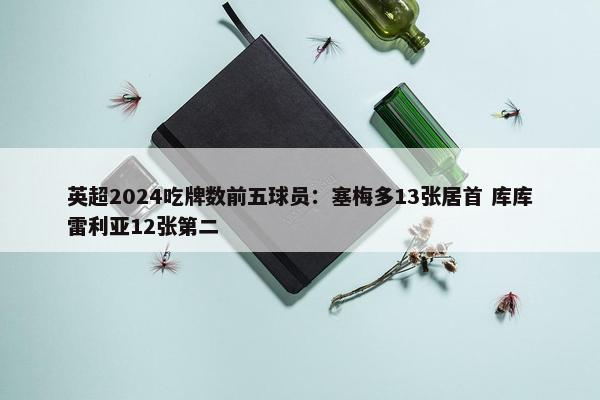 英超2024吃牌数前五球员：塞梅多13张居首 库库雷利亚12张第二