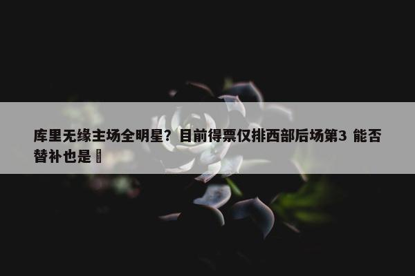 库里无缘主场全明星？目前得票仅排西部后场第3 能否替补也是❓