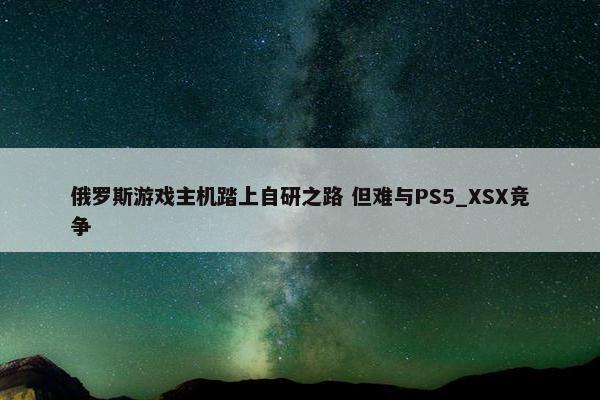 俄罗斯游戏主机踏上自研之路 但难与PS5_XSX竞争