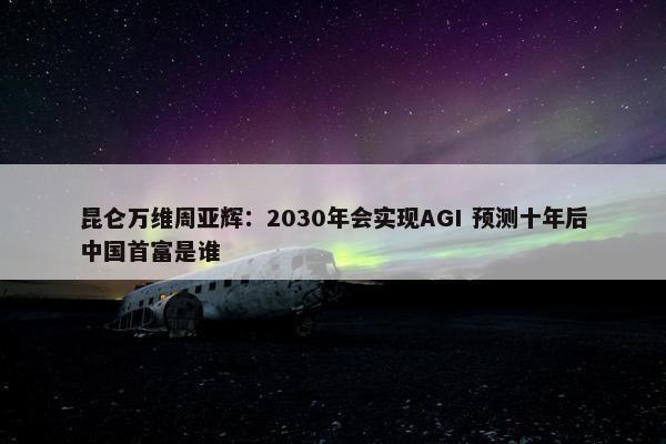 昆仑万维周亚辉：2030年会实现AGI 预测十年后中国首富是谁