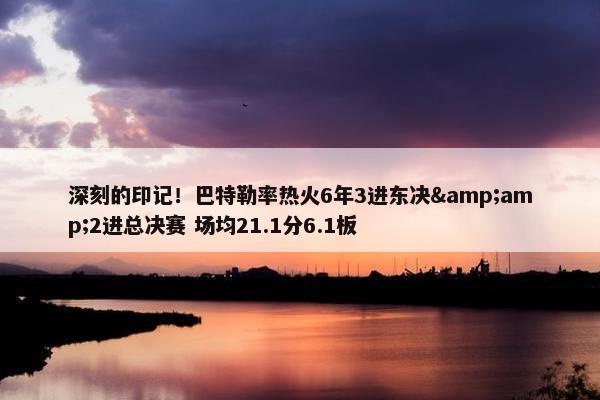 深刻的印记！巴特勒率热火6年3进东决&amp;2进总决赛 场均21.1分6.1板