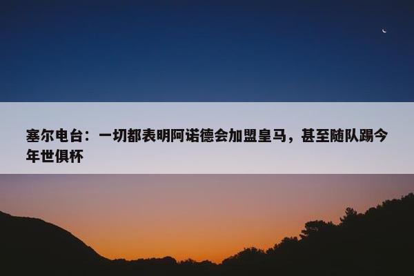 塞尔电台：一切都表明阿诺德会加盟皇马，甚至随队踢今年世俱杯