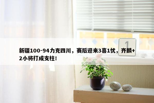 新疆100-94力克四川，赛后迎来3喜1忧，齐麟+2小将打成支柱！