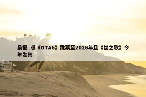 晨报_曝《GTA6》跳票至2026年且《丝之歌》今年发售