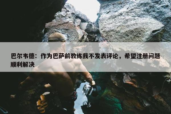 巴尔韦德：作为巴萨前教练我不发表评论，希望注册问题顺利解决