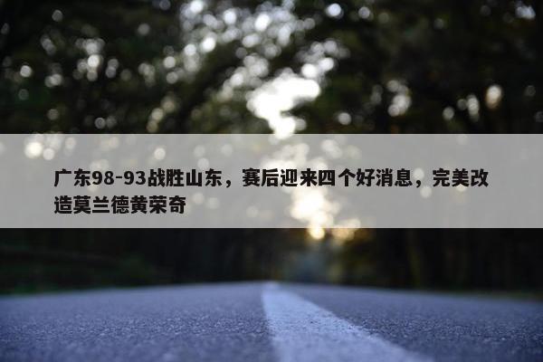 广东98-93战胜山东，赛后迎来四个好消息，完美改造莫兰德黄荣奇