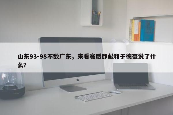 山东93-98不敌广东，来看赛后邱彪和于德豪说了什么？