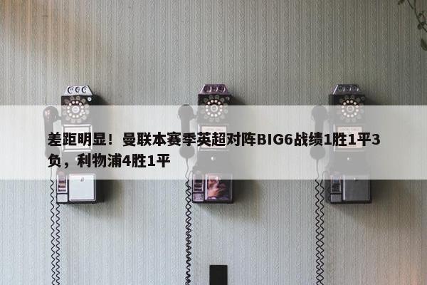 差距明显！曼联本赛季英超对阵BIG6战绩1胜1平3负，利物浦4胜1平