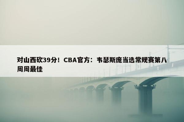 对山西砍39分！CBA官方：韦瑟斯庞当选常规赛第八周周最佳