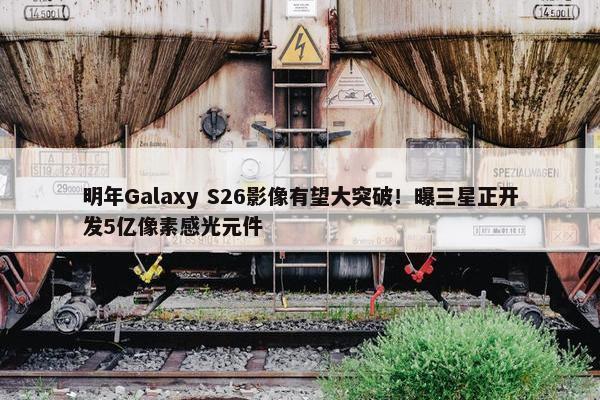 明年Galaxy S26影像有望大突破！曝三星正开发5亿像素感光元件