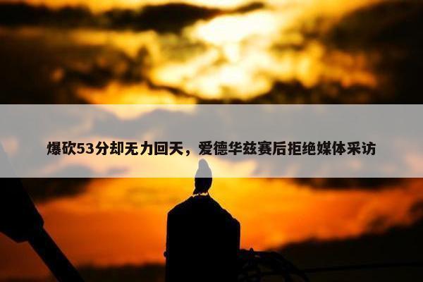 爆砍53分却无力回天，爱德华兹赛后拒绝媒体采访