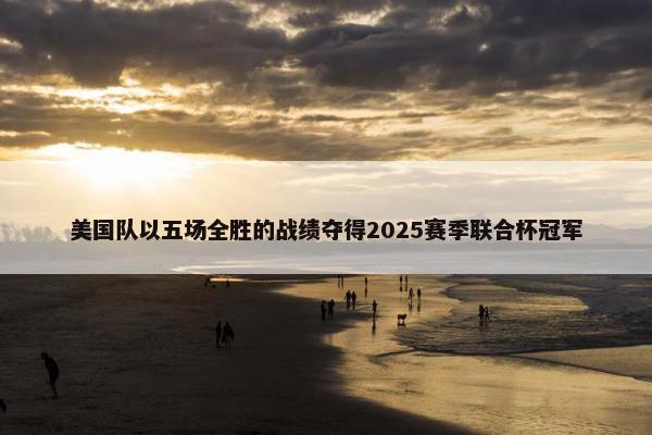 美国队以五场全胜的战绩夺得2025赛季联合杯冠军