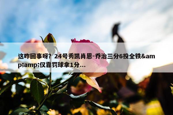 这咋回事呀？24号秀凯肖恩-乔治三分6投全铁&amp;仅靠罚球拿1分...