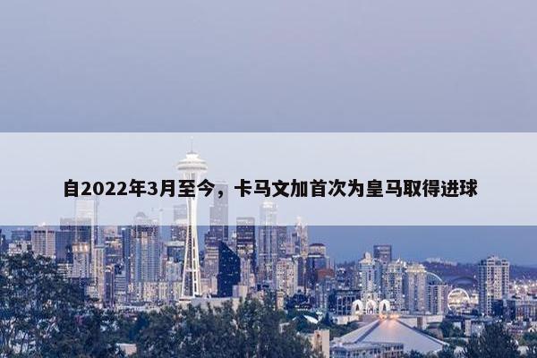 自2022年3月至今，卡马文加首次为皇马取得进球