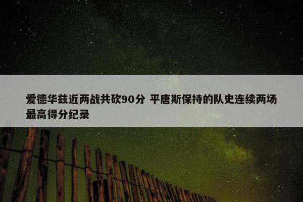 爱德华兹近两战共砍90分 平唐斯保持的队史连续两场最高得分纪录