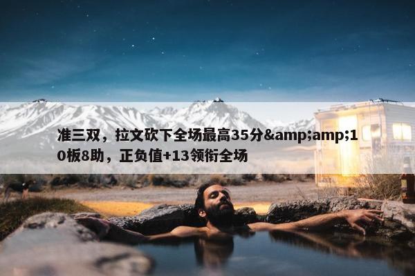 准三双，拉文砍下全场最高35分&amp;10板8助，正负值+13领衔全场