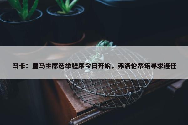 马卡：皇马主席选举程序今日开始，弗洛伦蒂诺寻求连任