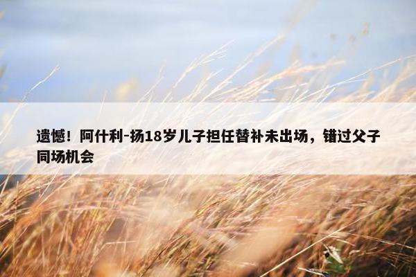 遗憾！阿什利-扬18岁儿子担任替补未出场，错过父子同场机会